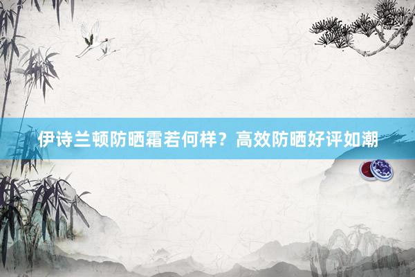 伊诗兰顿防晒霜若何样？高效防晒好评如潮