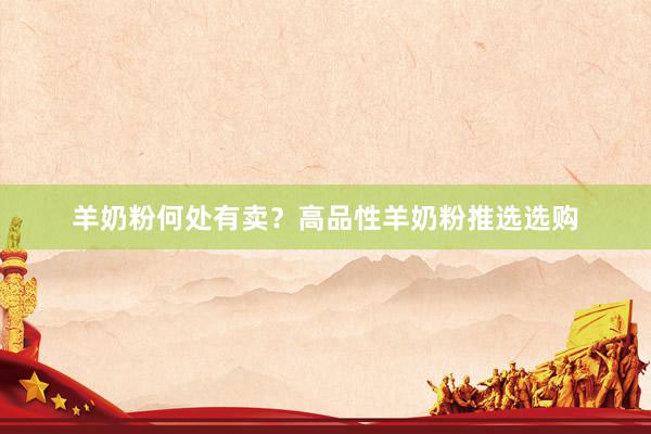 羊奶粉何处有卖？高品性羊奶粉推选选购